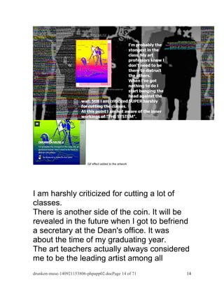 Gif effect added to the artwork 
I am harshly criticized for cutting a lot of 
classes. 
There is another side of the coin. It will be 
revealed in the future when I got to befriend 
a secretary at the Dean's office. It was 
about the time of my graduating year. 
The art teachers actually always considered 
me to be the leading artist among all 
drunken-muse-140921153806-phpapp02.docPage 14 of 71 14 
 