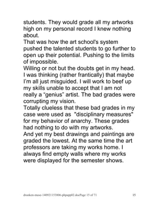 students. They would grade all my artworks 
high on my personal record I knew nothing 
about. 
That was how the art school's system 
pushed the talented students to go further to 
open up their potential. Pushing to the limits 
of impossible. 
Willing or not but the doubts get in my head. 
I was thinking (rather frantically) that maybe 
I’m all just misguided. I will work to beef up 
my skills unable to accept that I am not 
really a “genius” artist. The bad grades were 
corrupting my vision. 
Totally clueless that these bad grades in my 
case were used as "disciplinary measures" 
for my behavior of anarchy. These grades 
had nothing to do with my artworks. 
And yet my best drawings and paintings are 
graded the lowest. At the same time the art 
professors are taking my works home. I 
always find empty walls where my works 
were displayed for the semester shows. 
drunken-muse-140921153806-phpapp02.docPage 15 of 71 15 
 