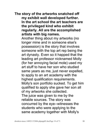 The story of the artworks snatched off 
my exhibit wall developed further. 
In the art school the art teachers are 
the privileged kind who exhibit 
regularly. All are the accomplished 
artists with big names. 
Another thing about my artworks (no 
longer mine and in someone else's 
possession) is the story that involves 
someone with the top art rep being the 
art dynasty. Even so it happed that the 
leading art professor nicknamed Molly 
(for her annoying facial mole) used my 
art stuff to have her son who studied 
same years as me, just never expelled, 
to apply to an art academy with the 
highest qualification requirements. 
Molly's son portfolio sucked. To get him 
qualified to apply she gave her son all 
of my artworks she collected. 
The juice was given to me by the 
reliable sources. The story was 
concurred by the eye--witnesses the 
students who were applying to the 
same academy together with Molly's 
drunken-muse-140921153806-phpapp02.docPage 18 of 71 18 
 