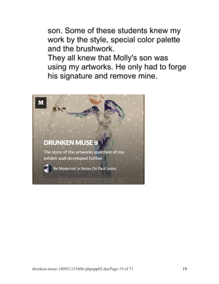 son. Some of these students knew my 
work by the style, special color palette 
and the brushwork. 
They all knew that Molly's son was 
using my artworks. He only had to forge 
his signature and remove mine. 
drunken-muse-140921153806-phpapp02.docPage 19 of 71 19 
 