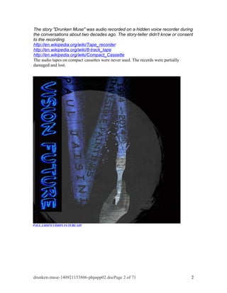 The story "Drunken Muse" was audio recorded on a hidden voice recorder during 
the conversations about two decades ago. The story-teller didn't know or consent 
to the recording. 
http://en.wikipedia.org/wiki/Tape_recorder 
http://en.wikipedia.org/wiki/8-track_tape 
http://en.wikipedia.org/wiki/Compact_Cassette 
The audio tapes on compact cassettes were never used. The records were partially 
damaged and lost. 
PAUL JAISINI VISION FUTURE GIF 
drunken-muse-140921153806-phpapp02.docPage 2 of 71 2 
 