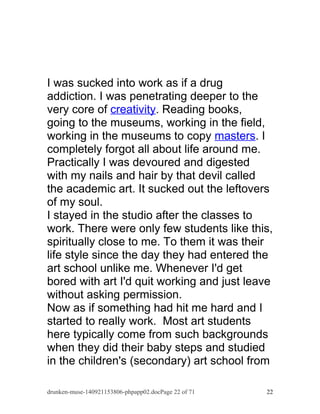 I was sucked into work as if a drug 
addiction. I was penetrating deeper to the 
very core of creativity. Reading books, 
going to the museums, working in the field, 
working in the museums to copy masters. I 
completely forgot all about life around me. 
Practically I was devoured and digested 
with my nails and hair by that devil called 
the academic art. It sucked out the leftovers 
of my soul. 
I stayed in the studio after the classes to 
work. There were only few students like this, 
spiritually close to me. To them it was their 
life style since the day they had entered the 
art school unlike me. Whenever I'd get 
bored with art I'd quit working and just leave 
without asking permission. 
Now as if something had hit me hard and I 
started to really work. Most art students 
here typically come from such backgrounds 
when they did their baby steps and studied 
in the children's (secondary) art school from 
drunken-muse-140921153806-phpapp02.docPage 22 of 71 22 
 