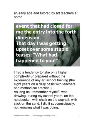 an early age and tutored by art teachers at 
home. 
I had a tendency to take on a higher 
complexity unprepared without the 
experience of any art school training (the 
eight years on a daily basic with teachers 
and methodical practice.) 
As long as I remember myself I was 
drawing, during my school years, on the 
notebooks, with chalk on the asphalt, with 
stick on the sand. I did it subconsciously, 
not knowing what I was doing. 
drunken-muse-140921153806-phpapp02.docPage 23 of 71 23 
 