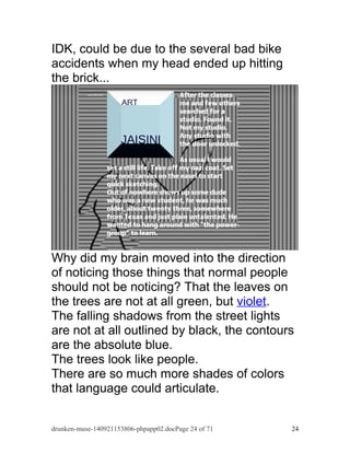 IDK, could be due to the several bad bike 
accidents when my head ended up hitting 
the brick... 
Why did my brain moved into the direction 
of noticing those things that normal people 
should not be noticing? That the leaves on 
the trees are not at all green, but violet. 
The falling shadows from the street lights 
are not at all outlined by black, the contours 
are the absolute blue. 
The trees look like people. 
There are so much more shades of colors 
that language could articulate. 
drunken-muse-140921153806-phpapp02.docPage 24 of 71 24 
 