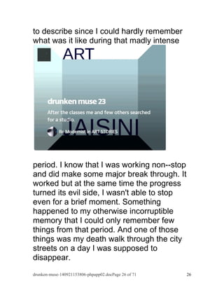 to describe since I could hardly remember 
what was it like during that madly intense 
period. I know that I was working non--stop 
and did make some major break through. It 
worked but at the same time the progress 
turned its evil side, I wasn't able to stop 
even for a brief moment. Something 
happened to my otherwise incorruptible 
memory that I could only remember few 
things from that period. And one of those 
things was my death walk through the city 
streets on a day I was supposed to 
disappear. 
drunken-muse-140921153806-phpapp02.docPage 26 of 71 26 
 