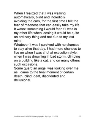 When I realized that I was walking 
automatically, blind and incredibly 
avoiding the cars, for the first time I felt the 
fear of madness that can easily take my life. 
It wasn't something I would fear if I was in 
my other life when loosing it would be quite 
an ordinary thing and not due to my lost 
mind. 
Whatever it was I survived with no chances 
to stay alive that day. I had more chances to 
live on when I was shot at execution style, 
when I was drowning in bad storm, climbing 
on a building like a cat, and on many others 
such occasions. 
Some guardian angel was looking over me 
as I came to the final moment of certain 
death, blind, deaf, disoriented and 
dellusional. 
drunken-muse-140921153806-phpapp02.docPage 27 of 71 27 
 