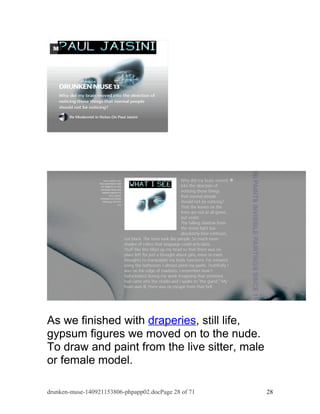 As we finished with draperies, still life, 
gypsum figures we moved on to the nude. 
To draw and paint from the live sitter, male 
or female model. 
drunken-muse-140921153806-phpapp02.docPage 28 of 71 28 
 