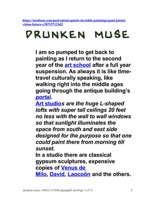 https://medium.com/paul-jaisini-paints-invisible-paintings/paul-jaisini-vision- 
future-c387157124d2 
I am so pumped to get back to 
painting as I return to the second 
year of the art school after a full year 
suspension. As always it is like time-travel 
culturally speaking, like 
walking right into the middle ages 
going through the antique building’s 
portal. 
Art studios are the huge L-shaped 
lofts with super tall ceilings 20 feet 
no less with the wall to wall windows 
so that sunlight illuminates the 
space from south and east side 
designed for the purpose so that one 
could paint there from morning till 
sunset. 
In a studio there are classical 
gypsum sculptures, expensive 
copies of Venus de 
Milo, David, Laocoön and the others. 
drunken-muse-140921153806-phpapp02.docPage 3 of 71 3 
 