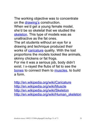 The working objective was to concentrate 
on the drawing’s construction. 
When we’d get a young female model, 
she’d be so skeletal that we studied the 
skeleton . This type of models was as 
unattractive as the fat ones. 
The art students without an eye for a 
drawing and technique produced their 
works of caricature quality. With the lost 
proportions the models looked like animals, 
skinny chickens or fat frogs. 
For me it was a serious job, body didn’t 
exist. I x-rayed the flubs of fat to see the 
bones to connect them to muscles , to build 
a form. 
http://en.wikipedia.org/wiki/Caricature 
http://en.wikipedia.org/wiki/Muscle 
http://en.wikipedia.org/wiki/Skeleton 
http://en.wikipedia.org/wiki/Human_skeleton 
drunken-muse-140921153806-phpapp02.docPage 31 of 71 31 
 