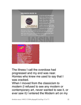 The illness I call the overdose had 
progressed and my end was near. 
Homies who knew me used to say that I 
was cracked. 
When I moved from the classicism to 
modern (I refused to see any modern or 
contemporary art, never wanted to see it, or 
ever saw it) I entered the Modern art on my 
drunken-muse-140921153806-phpapp02.docPage 32 of 71 32 
 