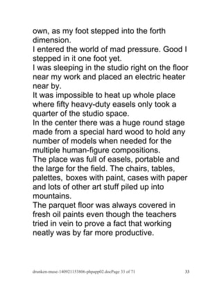 own, as my foot stepped into the forth 
dimension. 
I entered the world of mad pressure. Good I 
stepped in it one foot yet. 
I was sleeping in the studio right on the floor 
near my work and placed an electric heater 
near by. 
It was impossible to heat up whole place 
where fifty heavy-duty easels only took a 
quarter of the studio space. 
In the center there was a huge round stage 
made from a special hard wood to hold any 
number of models when needed for the 
multiple human-figure compositions. 
The place was full of easels, portable and 
the large for the field. The chairs, tables, 
palettes, boxes with paint, cases with paper 
and lots of other art stuff piled up into 
mountains. 
The parquet floor was always covered in 
fresh oil paints even though the teachers 
tried in vein to prove a fact that working 
neatly was by far more productive. 
drunken-muse-140921153806-phpapp02.docPage 33 of 71 33 
 