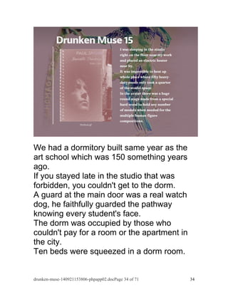 We had a dormitory built same year as the 
art school which was 150 something years 
ago. 
If you stayed late in the studio that was 
forbidden, you couldn't get to the dorm. 
A guard at the main door was a real watch 
dog, he faithfully guarded the pathway 
knowing every student's face. 
The dorm was occupied by those who 
couldn't pay for a room or the apartment in 
the city. 
Ten beds were squeezed in a dorm room. 
drunken-muse-140921153806-phpapp02.docPage 34 of 71 34 
 