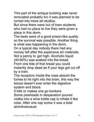 This part of the antique building was never 
renovated probably b/c it was planned to be 
turned into more art studios. 
But since there were out of town students 
who had no place to live they were given a 
place in this dorm. 
The beds were of a good prison-like quality 
so the survival was possible. Another thing 
is what was happening in the dorm. 
On a typical day nobody there had any 
money left after the expensive art materials. 
Not a penny to get high. Alcoholic liquid 
(40-60%) was soaked into the bread. 
From one bite of that bread you could 
instantly drop dead as if your legs got cut off 
by a train. 
The receptors inside the nose absorb the 
fumes to hit right into the brain, this way the 
booze doesn't ever enter the digestive 
system and blood. 
It kills or makes one go bonkers. 
Some pissheads in desperation poured 
vodka into a wine bottle cap to inhale it like 
coke. After one cap screw it was a total 
alchoholocaust. 
drunken-muse-140921153806-phpapp02.docPage 35 of 71 35 
 