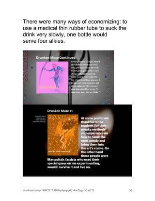 There were many ways of economizing: to 
use a medical thin rubber tube to suck the 
drink very slowly, one bottle would 
serve four alkies. 
drunken-muse-140921153806-phpapp02.docPage 36 of 71 36 
 