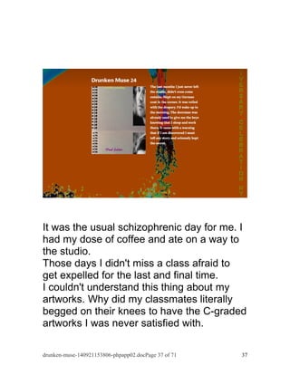 It was the usual schizophrenic day for me. I 
had my dose of coffee and ate on a way to 
the studio. 
Those days I didn't miss a class afraid to 
get expelled for the last and final time. 
I couldn't understand this thing about my 
artworks. Why did my classmates literally 
begged on their knees to have the C-graded 
artworks I was never satisfied with. 
drunken-muse-140921153806-phpapp02.docPage 37 of 71 37 
 