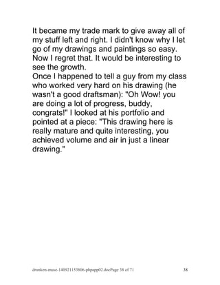 It became my trade mark to give away all of 
my stuff left and right. I didn't know why I let 
go of my drawings and paintings so easy. 
Now I regret that. It would be interesting to 
see the growth. 
Once I happened to tell a guy from my class 
who worked very hard on his drawing (he 
wasn't a good draftsman): "Oh Wow! you 
are doing a lot of progress, buddy, 
congrats!" I looked at his portfolio and 
pointed at a piece: "This drawing here is 
really mature and quite interesting, you 
achieved volume and air in just a linear 
drawing." 
drunken-muse-140921153806-phpapp02.docPage 38 of 71 38 
 