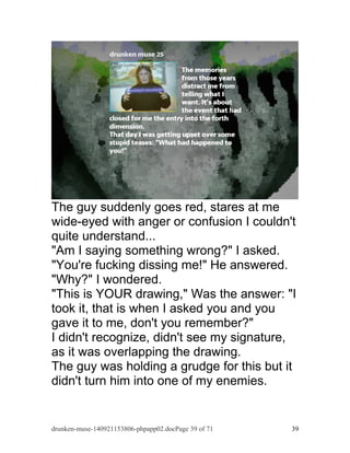 The guy suddenly goes red, stares at me 
wide-eyed with anger or confusion I couldn't 
quite understand... 
"Am I saying something wrong?" I asked. 
"You're fucking dissing me!" He answered. 
"Why?" I wondered. 
"This is YOUR drawing," Was the answer: "I 
took it, that is when I asked you and you 
gave it to me, don't you remember?" 
I didn't recognize, didn't see my signature, 
as it was overlapping the drawing. 
The guy was holding a grudge for this but it 
didn't turn him into one of my enemies. 
drunken-muse-140921153806-phpapp02.docPage 39 of 71 39 
 