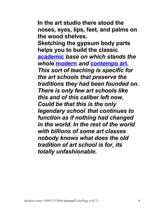 In the art studio there stood the 
noses, eyes, lips, feet, and palms on 
the wood shelves. 
Sketching the gypsum body parts 
helps you to build the classic 
academic base on which stands the 
whole modern and contempo art. 
This sort of teaching is specific for 
the art schools that preserve the 
traditions they had been founded on. 
There is only few art schools like 
this and of this caliber left now. 
Could be that this is the only 
legendary school that continues to 
function as if nothing had changed 
in the world. In the rest of the world 
with billions of some art classes 
nobody knows what does the old 
tradition of art school is for, its 
totally unfashionable. 
drunken-muse-140921153806-phpapp02.docPage 4 of 71 4 
 