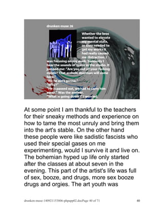 At some point I am thankful to the teachers 
for their sneaky methods and experience on 
how to tame the most unruly and bring them 
into the art's stable. On the other hand 
these people were like sadistic fascists who 
used their special gases on me 
experimenting, would I survive it and live on. 
The bohemian hyped up life only started 
after the classes at about seven in the 
evening. This part of the artist's life was full 
of sex, booze, and drugs, more sex booze 
drugs and orgies. The art youth was 
drunken-muse-140921153806-phpapp02.docPage 40 of 71 40 
 