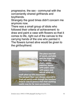 progressive, the sex - communal with the 
conveniently shared girlfriends and 
boyfriends. 
Strangely the good times didn't concern me 
anymore now. 
There was a small group of idiots who 
followed their criteria of achievement: to 
draw and paint a vase with flowers so that it 
comes to life, right out of the canvas to the 
carrying hands of the one who painted it. 
The flowers turned alive would be given to 
the girl/boyfriend. 
drunken-muse-140921153806-phpapp02.docPage 41 of 71 41 
 