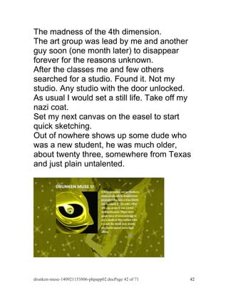 The madness of the 4th dimension. 
The art group was lead by me and another 
guy soon (one month later) to disappear 
forever for the reasons unknown. 
After the classes me and few others 
searched for a studio. Found it. Not my 
studio. Any studio with the door unlocked. 
As usual I would set a still life. Take off my 
nazi coat. 
Set my next canvas on the easel to start 
quick sketching. 
Out of nowhere shows up some dude who 
was a new student, he was much older, 
about twenty three, somewhere from Texas 
and just plain untalented. 
drunken-muse-140921153806-phpapp02.docPage 42 of 71 42 
 