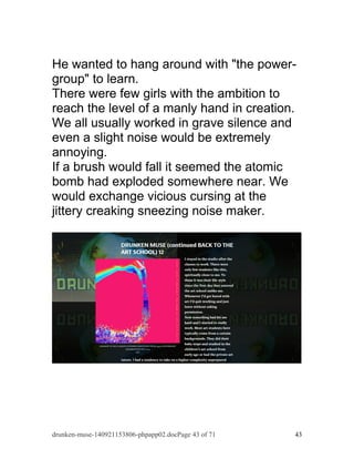 He wanted to hang around with "the power-group" 
to learn. 
There were few girls with the ambition to 
reach the level of a manly hand in creation. 
We all usually worked in grave silence and 
even a slight noise would be extremely 
annoying. 
If a brush would fall it seemed the atomic 
bomb had exploded somewhere near. We 
would exchange vicious cursing at the 
jittery creaking sneezing noise maker. 
drunken-muse-140921153806-phpapp02.docPage 43 of 71 43 
 