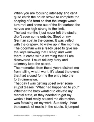 When you are focusing intensely and can't 
quite catch the brush stroke to complete the 
shaping of a form so that the image would 
turn real and come out of the flat surface the 
nerves are high strung to the limit. 
The last months I just never left the studio, 
didn't even come outside. Slept on my 
German coat in the corner. It was veiled 
with the drapery. I'd wake up in the morning. 
The doorman was already used to give me 
the keys knowing that I sleep and work 
there. It came with a warning that if I am 
discovered I must tell any story and 
solemnly kept the secret. 
The memories from those years distract me 
from telling what I want. It's about the event 
that had closed for me the entry into the 
forth dimension. 
That day I was getting upset over some 
stupid teases: "What had happened to you!" 
Whether the bros wanted to elevate my 
mental state, or they needed to get my 
works it had really caused me distraction. I 
was focusing on my work. Suddenly I hear 
the sounds of music in the studio. It jumped 
drunken-muse-140921153806-phpapp02.docPage 44 of 71 44 
 