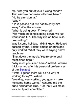 me: “Are you out of your fucking minds? 
That asshole doorman will come here." 
"No he ain’t gonna." 
"Why?" 
"He is passed out, we had to carry him 
away." Was the answer. 
"What is going down?" I worried. 
"Not much, nothing is going down, we just 
want some fun. The way it is on here is so 
buzz-killing." 
Was it some holiday, I didn’t know. Holidays 
passed by me, I didn’t smoke or drink and 
only worked. What they were saying didn’t 
reach me. 
“Shut down the music. You’re gone but I 
must sleep here." 
"Why must you sleep here?" Asked Lorenzo 
(nick-named after his personal preferences 
of the Benzos) 
"Hmm, I guess there will be no way of 
working today?" I asked. 
"Working, way working, you gonna make 
me some home works," Assured me the 
dude nicknamed Kuz. "For that I will make 
your sculpture complete." 
drunken-muse-140921153806-phpapp02.docPage 45 of 71 45 
 