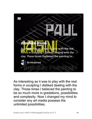 As interesting as it was to play with the real 
forms in sculpting I disliked dealing with the 
clay. Those times I believed the painting to 
be so much more in gradations, possibilities 
and complexity. Now I changed my mind to 
consider any art media possess the 
unlimited possibilities. 
drunken-muse-140921153806-phpapp02.docPage 46 of 71 46 
 