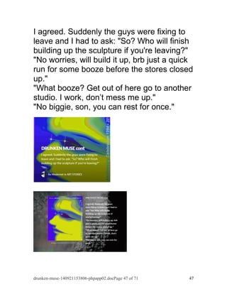 I agreed. Suddenly the guys were fixing to 
leave and I had to ask: "So? Who will finish 
building up the sculpture if you're leaving?" 
"No worries, will build it up, brb just a quick 
run for some booze before the stores closed 
up." 
"What booze? Get out of here go to another 
studio. I work, don’t mess me up." 
"No biggie, son, you can rest for once." 
drunken-muse-140921153806-phpapp02.docPage 47 of 71 47 
 