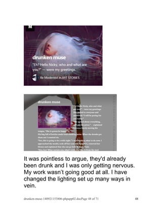 It was pointless to argue, they'd already 
been drunk and I was only getting nervous. 
My work wasn’t going good at all. I have 
changed the lighting set up many ways in 
vein. 
drunken-muse-140921153806-phpapp02.docPage 48 of 71 48 
 