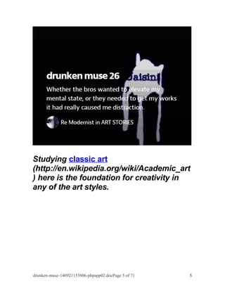 Studying classic art 
(http://en.wikipedia.org/wiki/Academic_art 
) here is the foundation for creativity in 
any of the art styles. 
drunken-muse-140921153806-phpapp02.docPage 5 of 71 5 
 