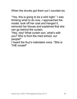 When the drunks got them out I counted six. 
“Yes, this is going to be a wild night.” I was 
thinking what to do now. I approached the 
model, took off her coat and hanged it, 
removed her blouse and explained that she 
can go behind the curtain. 
"Hey, hey! What curtain son, what’s with 
you? She is from the med school, our 
people!" 
I heard the Kuz's inebriated voice. "She is 
THE model!" 
drunken-muse-140921153806-phpapp02.docPage 50 of 71 50 
 