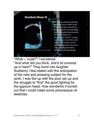 "What -- nude?" I wondered. 
"And what did you think, she'd sit covered 
up in here?" They burst into laughter. 
Suddenly I feel elated with the anticipation 
of the new and amazing subject for the 
work. I was fed up with the poor set up and 
the struggle to "find" the good lighting for 
the gypsum head. How wonderful it turned 
out that I could make some picturesque oil 
sketches. 
drunken-muse-140921153806-phpapp02.docPage 51 of 71 51 
 