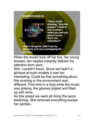 When the model took off her bra, her young 
breasts, her nipples instantly distract my 
attention from work. 
Shit, I couldn’t focus. Since we hadn’t a 
glimpse at such models it was too 
interesting. Could be that something about 
this evening or the environment was 
different. First time in a long while the music 
was playing, the glasses jingled and filled 
up with wine. 
As she posed we were all doing the quick 
sketching. She removed everything except 
her panties. 
drunken-muse-140921153806-phpapp02.docPage 52 of 71 52 
 