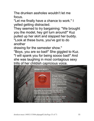 The drunken assholes wouldn’t let me 
focus. 
"Let me finally have a chance to work." I 
yelled getting distracted. 
They seemed to try bargaining: "We brought 
you the model, hey girl turn around!" Kuz 
pulled up her skirt and slapped her buddy. 
"Look at these buns, you've got to do 
another 
drawing for the semester show." 
"Boys, you are so bad!" She giggled to Kuz. 
"I will spank you for being soooo bad!" And 
she was laughing in most contagious sexy 
trills of her childish capricious voice. 
drunken-muse-140921153806-phpapp02.docPage 53 of 71 53 
 