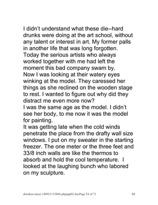 I didn’t understand what these die--hard 
drunks were doing at the art school, without 
any talent or interest in art. My former palls 
in another life that was long forgotten. 
Today the serious artists who always 
worked together with me had left the 
moment this bad company swam by. 
Now I was looking at their watery eyes 
winking at the model. They caressed her 
things as she reclined on the wooden stage 
to rest. I wanted to figure out why did they 
distract me even more now? 
I was the same age as the model. I didn’t 
see her body, to me now it was the model 
for painting. 
It was getting late when the cold winds 
penetrate the place from the drafty wall size 
windows. I put on my sweater in the starting 
freezer. The one meter or the three feet and 
33/8 inch walls are like the thermos to 
absorb and hold the cool temperature. I 
looked at the laughing bunch who labored 
on my sculpture. 
drunken-muse-140921153806-phpapp02.docPage 54 of 71 54 
 