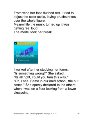From wine her face flushed red. I tried to 
adjust the color scale, laying brushstrokes 
over the whole figure. 
Meanwhile the music turned up it was 
getting real loud. 
The model took her break. 
I walked after her studying her forms. 
"Is something wrong?" She asked. 
"Its all right, could you turn this way." 
"Oh, I see. Same in our med school, the nut 
cases," She openly declared to the others 
when I was on a floor looking from a lower 
viewpoint. 
drunken-muse-140921153806-phpapp02.docPage 56 of 71 56 
 