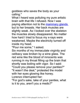 goddess who saves the body as your 
calling." 
What I heard was polluting my pure artistic 
brain with that life I refused. Now I was 
paying attention not to the mammary glands 
but to her breasts. Her back muscles are 
slightly weak. As I looked over the skeleton 
the muscles slowly disappeared. No matter 
how hard I tried to focus my x-rays were 
weakened. Maybe the electricity turned off 
inside my head. 
"Pour me some," I asked. 
Six months of my immaculate virginity and 
celibacy was broken by a wine glass. The 
red wine like the blood of innocents was 
running in my throat filling up the brain that 
shortly was boiling with vigor. So I said: 
"Could you please remove your panties?" 
"It wasn’t the deal," protested the model 
with her eyes glowing like honey. 
Lorenzo interrupted her: 
"For god’s sake, take of your panties, what 
is it to you, aren't you a medic?" 
drunken-muse-140921153806-phpapp02.docPage 58 of 71 58 
 