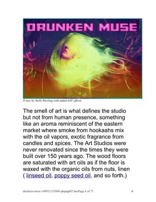 X-tasy by Stelly Riesling with added GIF effects 
The smell of art is what defines the studio 
but not from human presence, something 
like an aroma reminiscent of the eastern 
market where smoke from hookaahs mix 
with the oil vapors, exotic fragrance from 
candles and spices. The Art Studios were 
never renovated since the times they were 
built over 150 years ago. The wood floors 
are saturated with art oils as if the floor is 
waxed with the organic oils from nuts, linen 
( linseed oil, poppy seed oil, and so forth.) 
drunken-muse-140921153806-phpapp02.docPage 6 of 71 6 
 