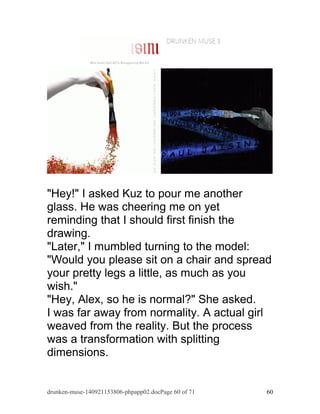 "Hey!" I asked Kuz to pour me another 
glass. He was cheering me on yet 
reminding that I should first finish the 
drawing. 
"Later," I mumbled turning to the model: 
"Would you please sit on a chair and spread 
your pretty legs a little, as much as you 
wish." 
"Hey, Alex, so he is normal?" She asked. 
I was far away from normality. A actual girl 
weaved from the reality. But the process 
was a transformation with splitting 
dimensions. 
drunken-muse-140921153806-phpapp02.docPage 60 of 71 60 
 