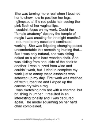 She was turning more real when I touched 
her to show how to position her legs. 
I glimpsed at the red pubic hair seeing the 
pink flesh of her vaginal lips. 
I couldn't focus on my work. Could the 
“female anatomy” destroy the temple of 
magic I was erecting for the eight months? 
I returned to my easel and continued 
working. She was fidgeting changing poses 
uncomfortable this something hurting that... 
But it was only natural, she was sitting 
naked on a plain hard wooden chair. She 
was sliding from one side of the chair to 
another. I was buzzed from wine and 
couldn’t work, but I tried to complete my 
work just to annoy these assholes who 
screwed up my day. First work was washed 
off with turpentine and I wiped up the 
canvas dry with a rag. 
I was sketching now not with a charcoal but 
brushing in umber. It resulted in an 
interesting tonality and I was captured 
again. The model squirming on her hard 
chair complained. 
drunken-muse-140921153806-phpapp02.docPage 61 of 71 61 
 