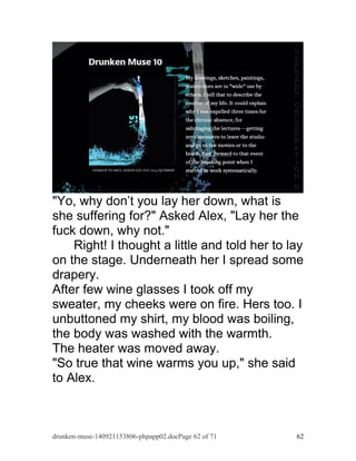 "Yo, why don’t you lay her down, what is 
she suffering for?" Asked Alex, "Lay her the 
fuck down, why not." 
Right! I thought a little and told her to lay 
on the stage. Underneath her I spread some 
drapery. 
After few wine glasses I took off my 
sweater, my cheeks were on fire. Hers too. I 
unbuttoned my shirt, my blood was boiling, 
the body was washed with the warmth. 
The heater was moved away. 
"So true that wine warms you up," she said 
to Alex. 
drunken-muse-140921153806-phpapp02.docPage 62 of 71 62 
 