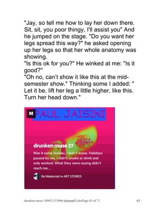 "Jay, so tell me how to lay her down there. 
Sit, sit, you poor thingy, I'll assist you" And 
he jumped on the stage. "Do you want her 
legs spread this way?" he asked opening 
up her legs so that her whole anatomy was 
showing. 
"Is this ok for you?" He winked at me: "Is it 
good?" 
"Oh no, can’t show it like this at the mid-semester 
show." Thinking some I added: " 
Let it be, lift her leg a little higher, like this. 
Turn her head down." 
drunken-muse-140921153806-phpapp02.docPage 63 of 71 63 
 