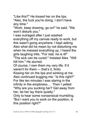 "Like this?" He kissed her on the lips. 
"Alex, the fuck you're doing, I don’t have 
any time." 
"Work, keep drawing, go on!" he said. "We 
won’t disturb you." 
I was outraged after I just washed 
everything off my canvas ready to work, but 
this wasn't going anywhere. I kept asking 
Alex what did he mean by not disturbing me 
when he messed everything up. I heard the 
girls laughing trills. "For real, he is ill!" 
"The sick can be cured." Insisted Alex. "Will 
hill him." He slurred. 
Of course, I own them my very life. If it 
weren't for them –- that’s it, finito. 
Kissing her on the lips and winking at me 
Alex continued bugging me: “Is this right?” 
For like ten minutes I was staring in the 
infinity in the emptiness… Then I yelled: 
"Why are you sucking her? Get away from 
her, let her lay there quietly." 
Only to hear some nonsensical mumbling. 
"But I want you to work on the position, is 
this position right?" 
drunken-muse-140921153806-phpapp02.docPage 64 of 71 64 
 