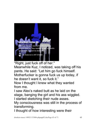 "Right, just fuck off of her." 
Meanwhile Kuz, I noticed, was taking off his 
pants. He said: “Let him go fuck himself. 
Motherfucker is gonna fuck us up today, if 
he doesn’t want it, so fuck it.” 
Now I thought I knew what they wanted 
from me. 
I saw Alex’s naked butt as he laid on the 
stage, banging the girl and his ass wiggled. 
I started sketching their nude asses. 
My consciousness was still in the process of 
transforming. 
I thought of how interesting were their 
drunken-muse-140921153806-phpapp02.docPage 65 of 71 65 
 
