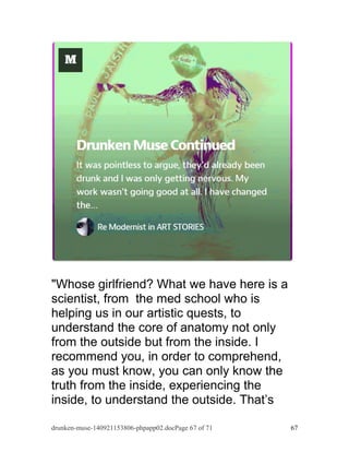 "Whose girlfriend? What we have here is a 
scientist, from the med school who is 
helping us in our artistic quests, to 
understand the core of anatomy not only 
from the outside but from the inside. I 
recommend you, in order to comprehend, 
as you must know, you can only know the 
truth from the inside, experiencing the 
inside, to understand the outside. That’s 
drunken-muse-140921153806-phpapp02.docPage 67 of 71 67 
 