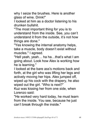 why I seize the brushes. Here is another 
glass of wine. Drink!" 
I looked at him as a doctor listening to his 
drunken bullshit. 
"The most important thing for you is to 
understand from the inside. See, you can’t 
understand it from the outside, it’s not how 
things are done." 
"Yes knowing the internal anatomy helps, 
take a muscle, body doesn’t exist without 
muscles." I agreed. 
"Hell yeah, yeah… ha ha…that’s what I am 
going about. Look how Alex is working how 
he is learning." 
I looked at the bare ass's motions back and 
forth, at the girl who was lifting her legs and 
actively moving her hips. Alex jumped off, 
wiped up his cock with the drapery, he also 
wiped out the girl. “Who is next?” 
Kuz was kissing her from one side, when 
Lorenzo said: 
"He worked very hard today, he must learn 
from the inside. You see, because he just 
can’t break through the inside." 
drunken-muse-140921153806-phpapp02.docPage 68 of 71 68 
 