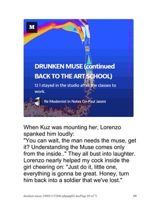 When Kuz was mounting her, Lorenzo 
spanked him loudly: 
"You can wait, the man needs the muse, get 
it? Understanding the Muse comes only 
from the inside.." They all bust into laughter. 
Lorenzo nearly helped my cock inside the 
girl cheering on: "Just do it, little one, 
everything is gonna be great. Honey, turn 
him back into a soldier that we've lost." 
drunken-muse-140921153806-phpapp02.docPage 69 of 71 69 
 