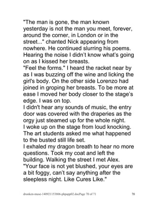 "The man is gone, the man known 
yesterday is not the man you meet, forever, 
around the corner, in London or in the 
street..." chanted Nick appearing from 
nowhere. He continued slurring his poems. 
Hearing the noise I didn’t know what’s going 
on as I kissed her breasts. 
"Feel the forms." I heard the racket near by 
as I was buzzing off the wine and licking the 
girl's body. On the other side Lorenzo had 
joined in groping her breasts. To be more at 
ease I moved her body closer to the stage’s 
edge. I was on top. 
I didn't hear any sounds of music, the entry 
door was covered with the draperies as the 
orgy just steamed up for the whole night. 
I woke up on the stage from loud knocking. 
The art students asked me what happened 
to the busted still life set. 
I exhaled my dragon breath to hear no more 
questions. Took my coat and left the 
building. Walking the street I met Alex. 
"Your face is not yet blushed, your eyes are 
a bit foggy, can’t say anything after the 
sleepless night. Like Cures Like." 
drunken-muse-140921153806-phpapp02.docPage 70 of 71 70 
 